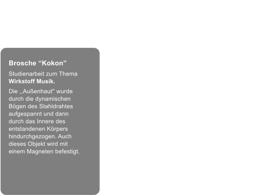 Brosche “Kokon” Brosche “Kokon” Studienarbeit zum Thema Wirkstoff Musik. Die ,,Außenhaut'' wurde durch die dynamischen Bögen des Stahldrahtes aufgespannt und dann durch das Innere des entstandenen Körpers hindurchgezogen. Auch dieses Objekt wird mit einem Magneten befestigt.